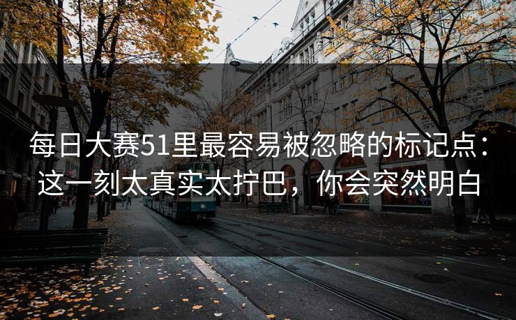 每日大赛51里最容易被忽略的标记点：这一刻太真实太拧巴，你会突然明白