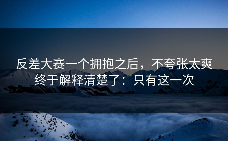 反差大赛一个拥抱之后，不夸张太爽终于解释清楚了：只有这一次