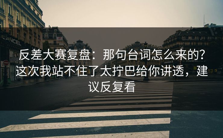 反差大赛复盘：那句台词怎么来的？这次我站不住了太拧巴给你讲透，建议反复看