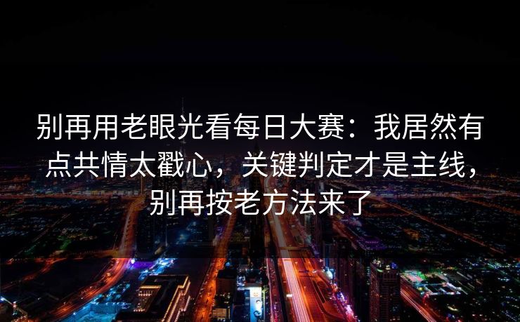 别再用老眼光看每日大赛：我居然有点共情太戳心，关键判定才是主线，别再按老方法来了