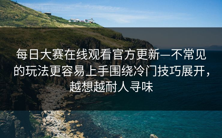 每日大赛在线观看官方更新—不常见的玩法更容易上手围绕冷门技巧展开，越想越耐人寻味
