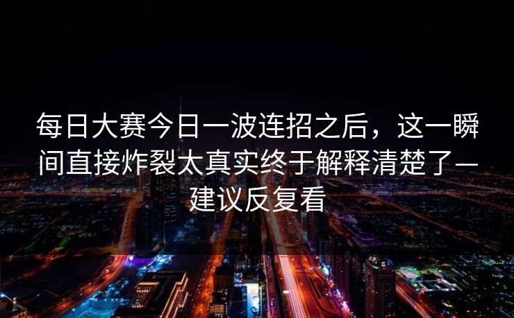 每日大赛今日一波连招之后，这一瞬间直接炸裂太真实终于解释清楚了—建议反复看