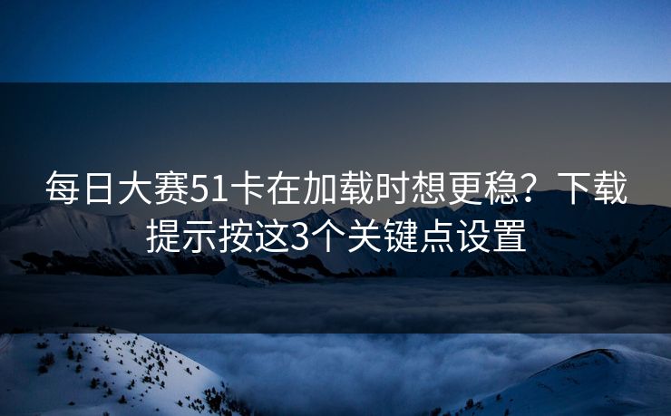 每日大赛51卡在加载时想更稳？下载提示按这3个关键点设置