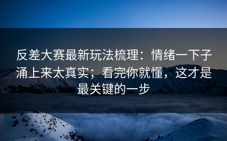 反差大赛最新玩法梳理：情绪一下子涌上来太真实；看完你就懂，这才是最关键的一步
