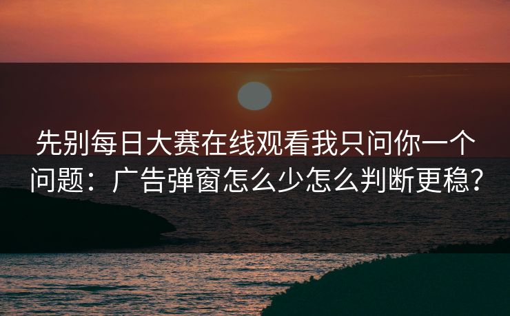 先别每日大赛在线观看我只问你一个问题：广告弹窗怎么少怎么判断更稳？