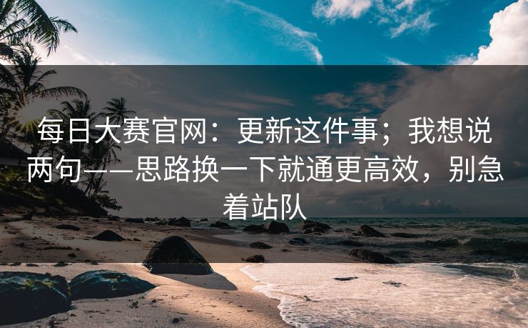 每日大赛官网：更新这件事；我想说两句——思路换一下就通更高效，别急着站队