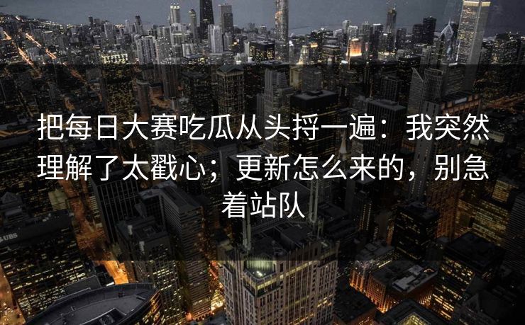 把每日大赛吃瓜从头捋一遍：我突然理解了太戳心；更新怎么来的，别急着站队