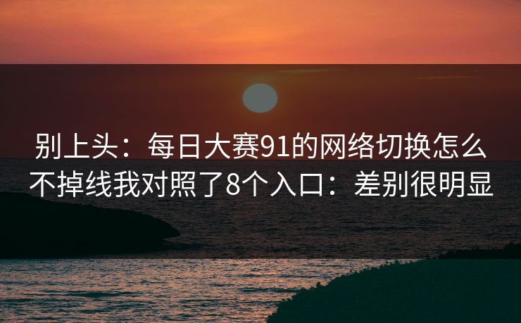 别上头：每日大赛91的网络切换怎么不掉线我对照了8个入口：差别很明显