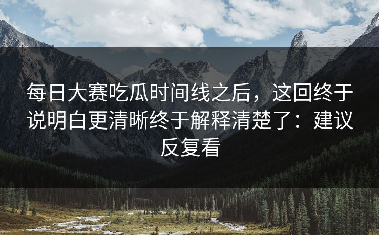 每日大赛吃瓜时间线之后，这回终于说明白更清晰终于解释清楚了：建议反复看