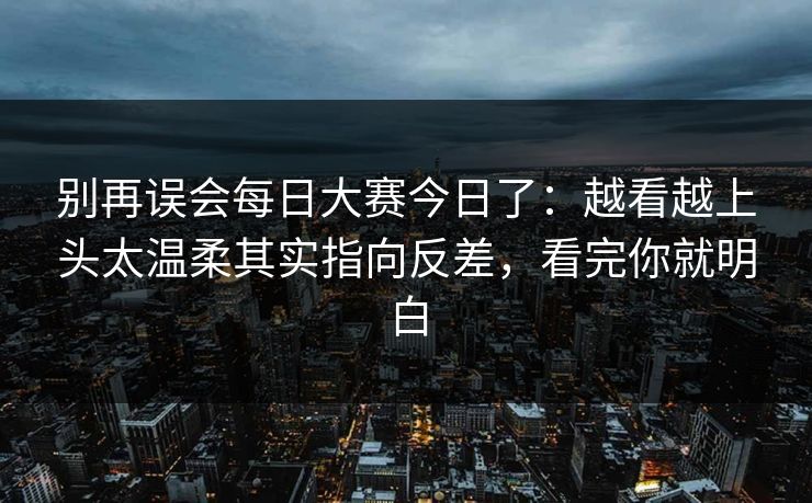 别再误会每日大赛今日了：越看越上头太温柔其实指向反差，看完你就明白