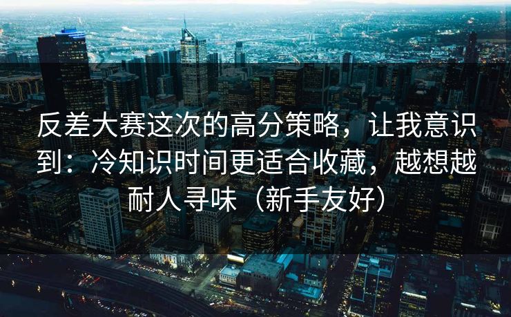 反差大赛这次的高分策略，让我意识到：冷知识时间更适合收藏，越想越耐人寻味（新手友好）