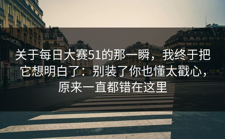 关于每日大赛51的那一瞬，我终于把它想明白了：别装了你也懂太戳心，原来一直都错在这里