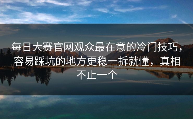 每日大赛官网观众最在意的冷门技巧，容易踩坑的地方更稳一拆就懂，真相不止一个