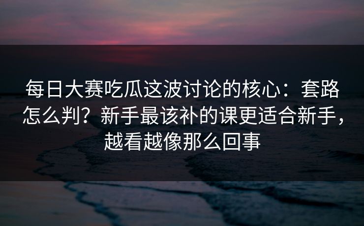 每日大赛吃瓜这波讨论的核心：套路怎么判？新手最该补的课更适合新手，越看越像那么回事