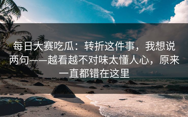 每日大赛吃瓜：转折这件事，我想说两句——越看越不对味太懂人心，原来一直都错在这里