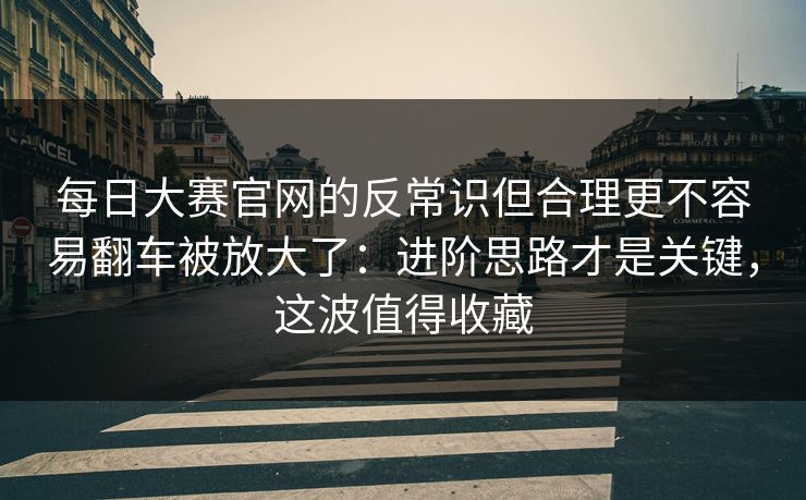 每日大赛官网的反常识但合理更不容易翻车被放大了：进阶思路才是关键，这波值得收藏
