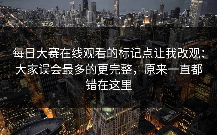 <strong>每日大赛</strong>在线观看的标记点让我改观：大家误会最多的更完整，原来一直都错在这里