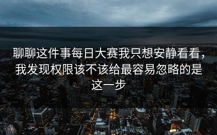 聊聊这件事每日大赛我只想安静看看，我发现权限该不该给最容易忽略的是这一步