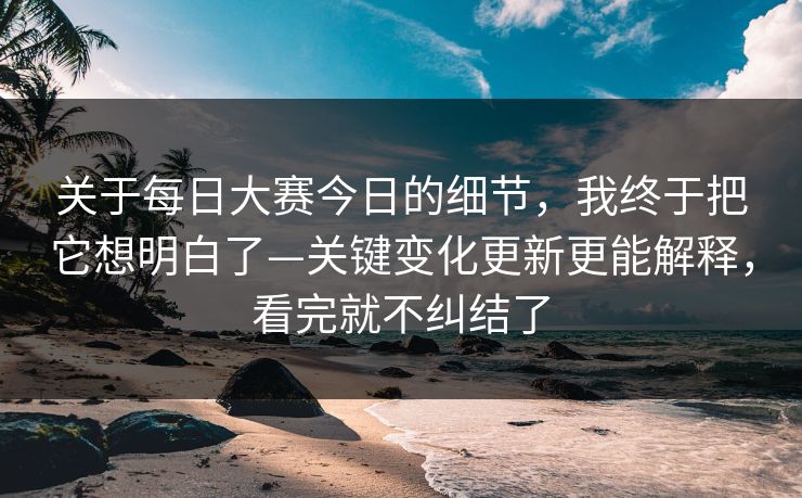 关于每日大赛今日的细节，我终于把它想明白了—关键变化更新更能解释，看完就不纠结了