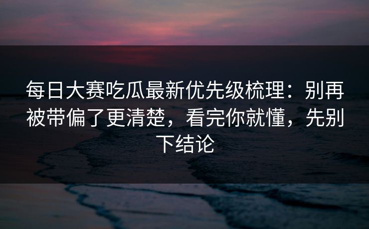 <strong>每日大赛</strong>吃瓜最新优先级梳理：别再被带偏了更清楚，看完你就懂，先别下结论