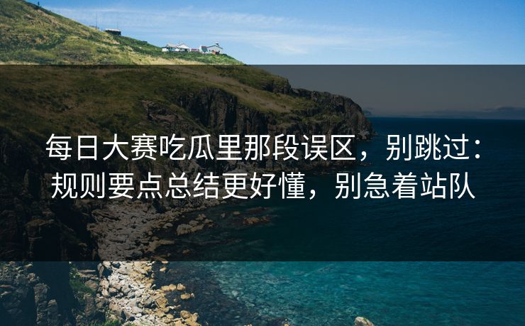 每日大赛吃瓜里那段误区，别跳过：规则要点总结更好懂，别急着站队