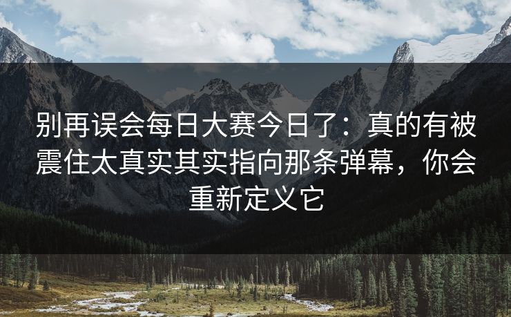 别再误会<strong>每日大赛</strong>今日了：真的有被震住太真实其实指向那条弹幕，你会重新定义它