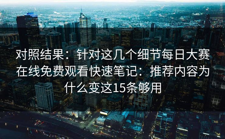 对照结果：针对这几个细节每日大赛在线免费观看快速笔记：推荐内容为什么变这15条够用