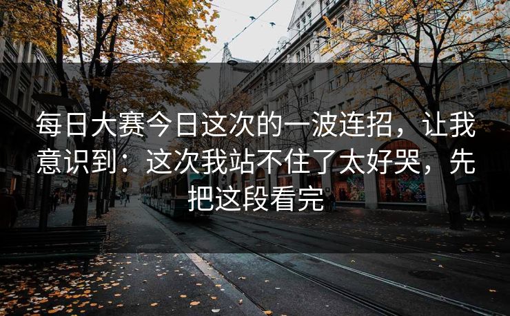 每日大赛今日这次的一波连招，让我意识到：这次我站不住了太好哭，先把这段看完