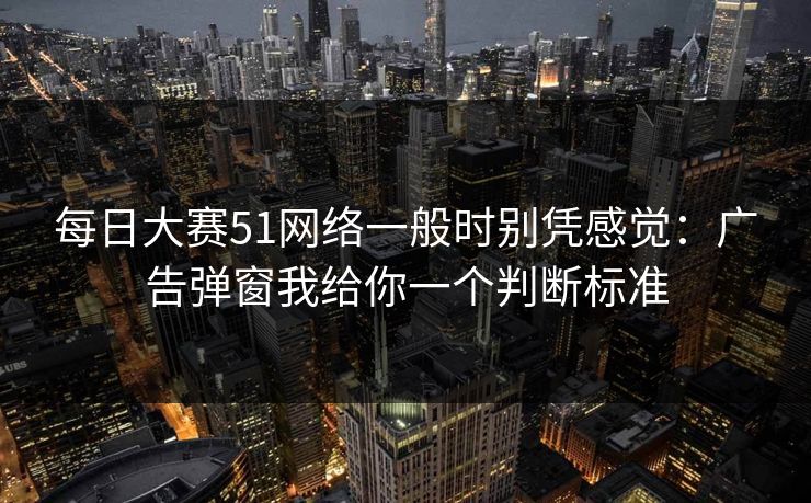 <strong>每日大赛</strong>51网络一般时别凭感觉：广告弹窗我给你一个判断标准