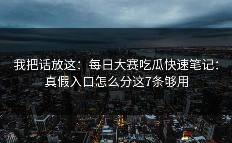 我把话放这：<strong>每日大赛</strong>吃瓜快速笔记：真假入口怎么分这7条够用