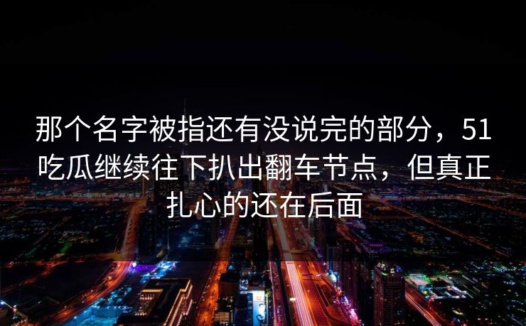 那个名字被指还有没说完的部分，51吃瓜继续往下扒出翻车节点，但真正扎心的还在后面