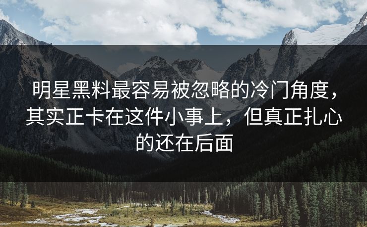 明星黑料最容易被忽略的冷门角度，其实正卡在这件小事上，但真正扎心的还在后面