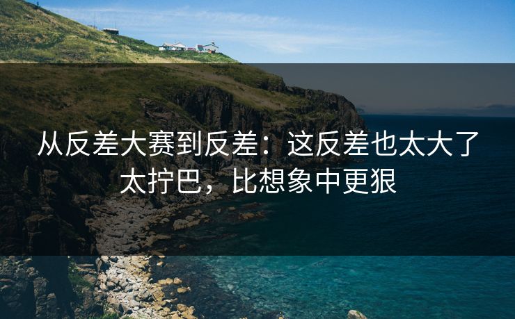 从反差大赛到反差:这反差也太大了太拧巴,比想象中更狠 从反差大赛到反差:这反差也太大了太拧巴,比想象中更狠