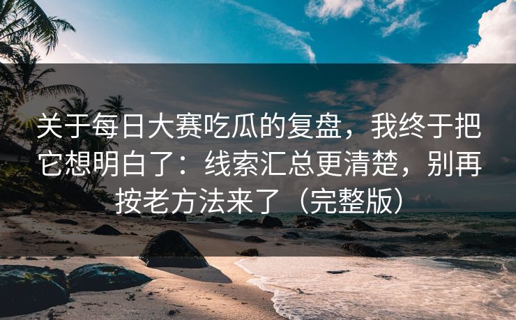关于每日大赛吃瓜的复盘，我终于把它想明白了：线索汇总更清楚，别再按老方法来了（完整版）
