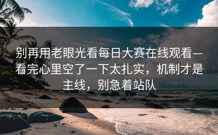 别再用老眼光看<strong>每日大赛</strong>在线观看—看完心里空了一下太扎实，机制才是主线，别急着站队