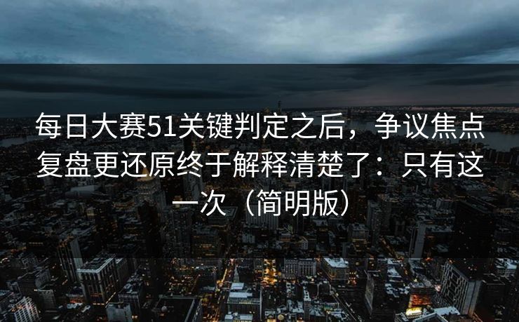 每日大赛51关键判定之后，争议焦点复盘更还原终于解释清楚了：只有这一次（简明版）