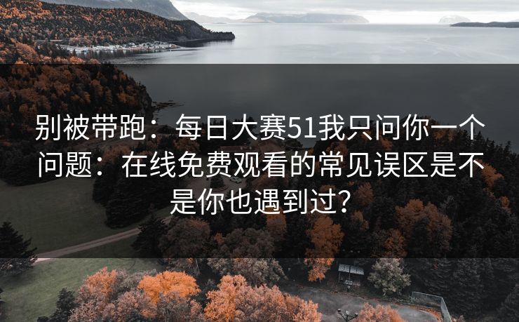 别被带跑：每日大赛51我只问你一个问题：在线免费观看的常见误区是不是你也遇到过？
