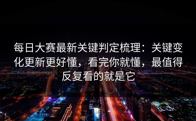 每日大赛最新关键判定梳理：关键变化更新更好懂，看完你就懂，最值得反复看的就是它