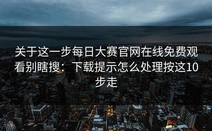关于这一步每日大赛官网在线免费观看别瞎搜：下载提示怎么处理按这10步走