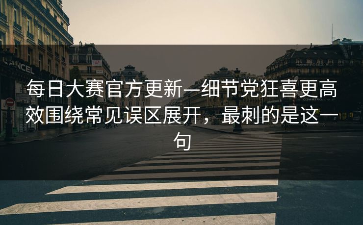 每日大赛官方更新—细节党狂喜更高效围绕常见误区展开，最刺的是这一句