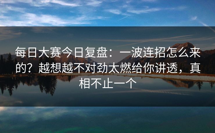 每日大赛今日复盘：一波连招怎么来的？越想越不对劲太燃给你讲透，真相不止一个