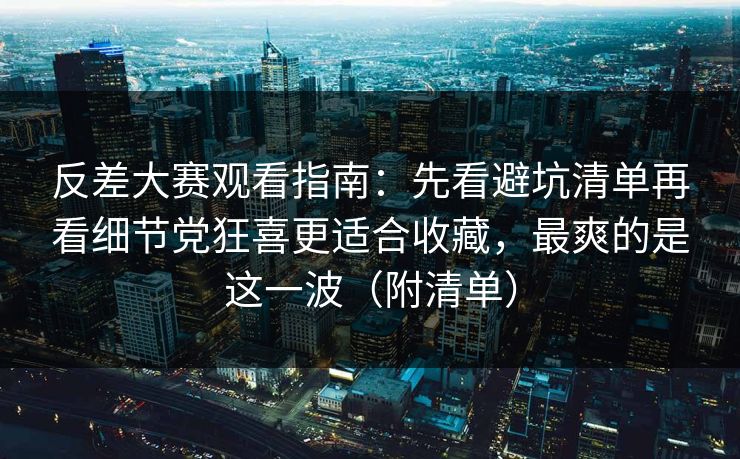 反差大赛观看指南：先看避坑清单再看细节党狂喜更适合收藏，最爽的是这一波（附清单）