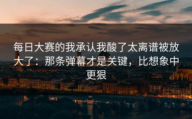 每日大赛的我承认我酸了太离谱被放大了：那条弹幕才是关键，比想象中更狠