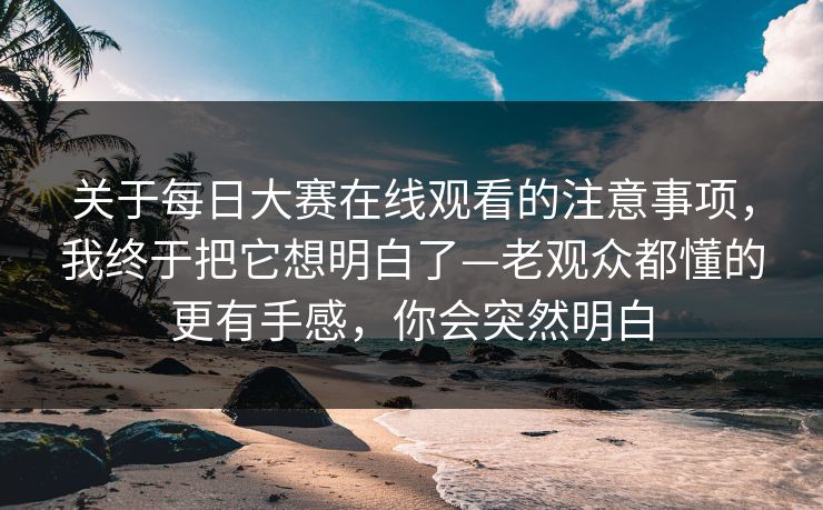 关于每日大赛在线观看的注意事项，我终于把它想明白了—老观众都懂的更有手感，你会突然明白