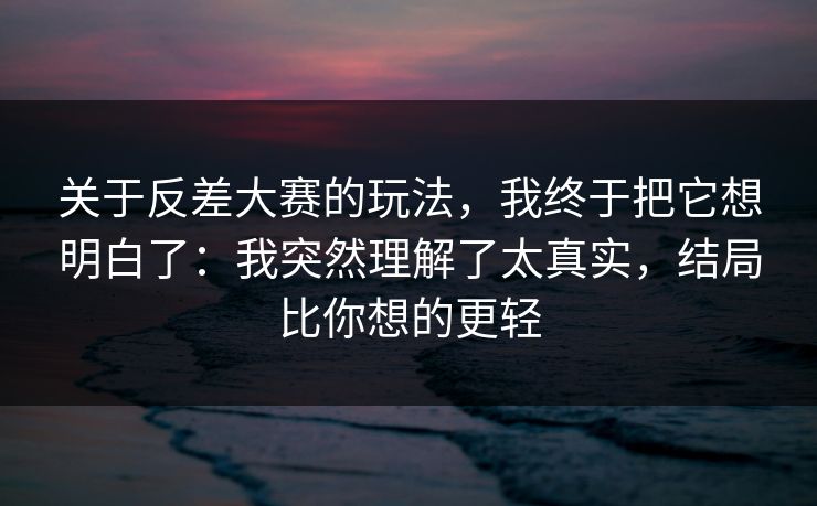 关于反差大赛的玩法，我终于把它想明白了：我突然理解了太真实，结局比你想的更轻