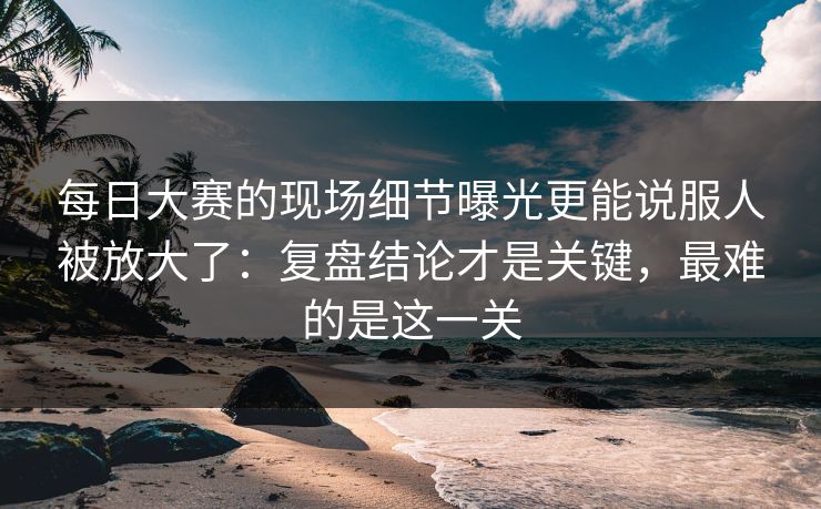 每日大赛的现场细节曝光更能说服人被放大了：复盘结论才是关键，最难的是这一关