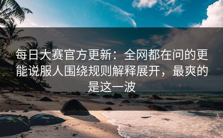 每日大赛官方更新：全网都在问的更能说服人围绕规则解释展开，最爽的是这一波